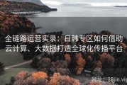 全链路运营实录：日韩专区如何借助云计算、大数据打造全球化传播平台