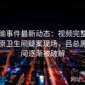 张津瑜事件最新动态：视频完整版直播还原卫生间疑案现场，吕总黑料疑问逐渐被破解