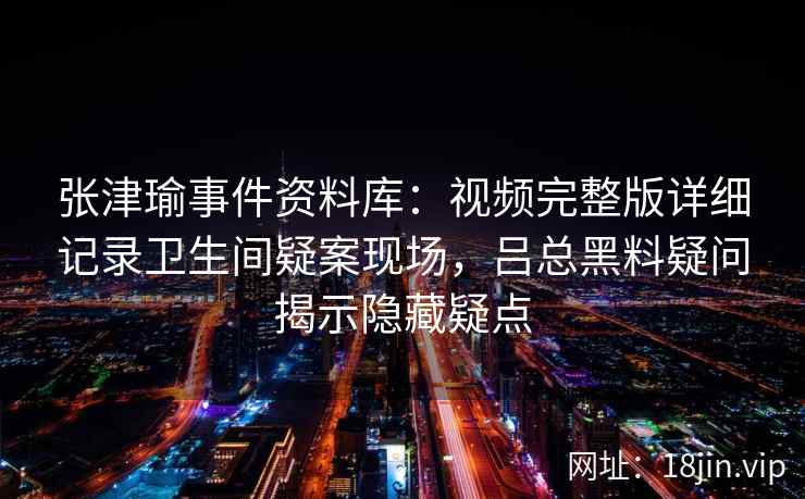 张津瑜事件资料库：视频完整版详细记录卫生间疑案现场，吕总黑料疑问揭示隐藏疑点