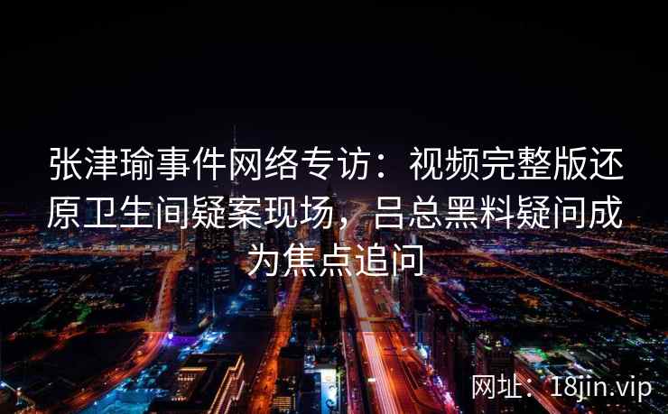 张津瑜事件网络专访：视频完整版还原卫生间疑案现场，吕总黑料疑问成为焦点追问