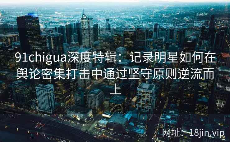 91chigua深度特辑：记录明星如何在舆论密集打击中通过坚守原则逆流而上
