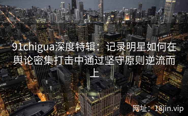 91chigua深度特辑：记录明星如何在舆论密集打击中通过坚守原则逆流而上