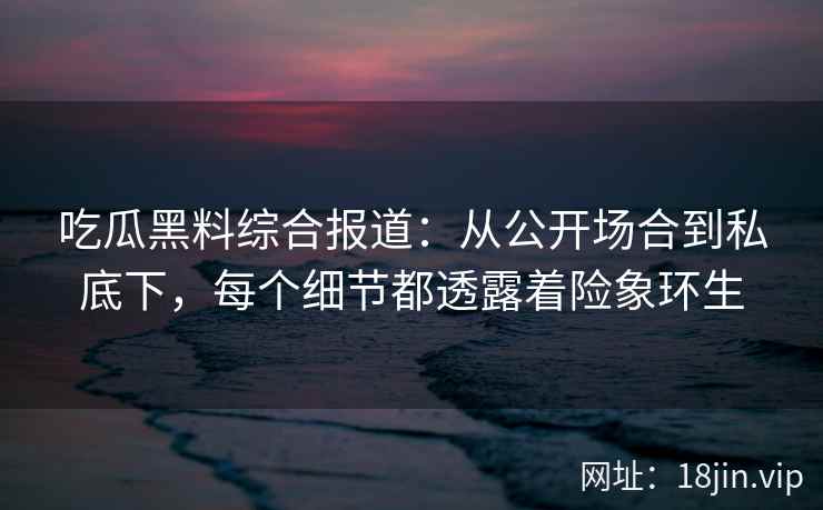 吃瓜黑料综合报道：从公开场合到私底下，每个细节都透露着险象环生