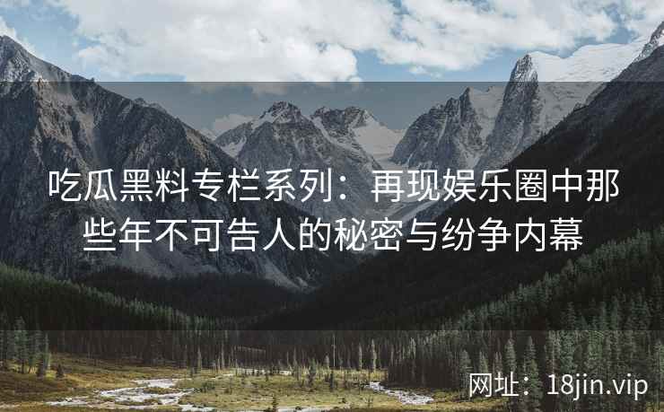 吃瓜黑料专栏系列：再现娱乐圈中那些年不可告人的秘密与纷争内幕
