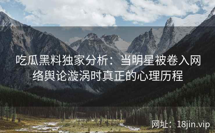 吃瓜黑料独家分析：当明星被卷入网络舆论漩涡时真正的心理历程