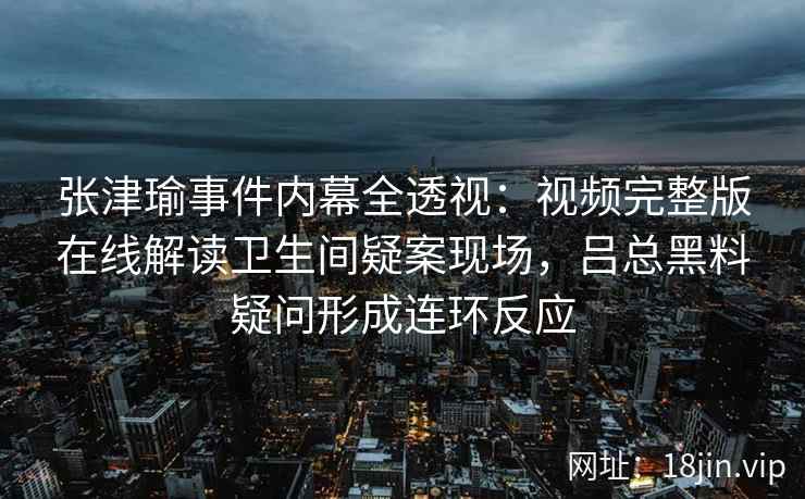 张津瑜事件内幕全透视：视频完整版在线解读卫生间疑案现场，吕总黑料疑问形成连环反应