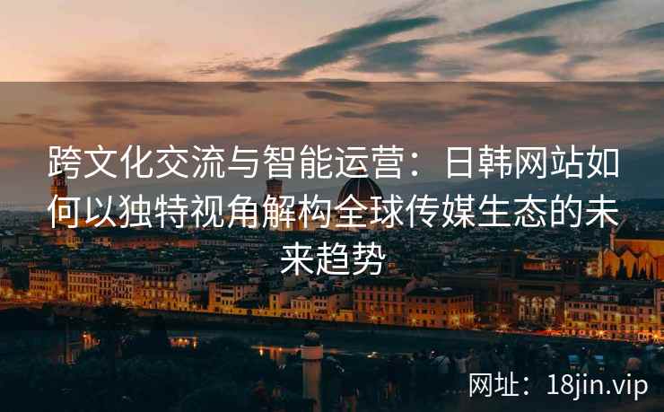 跨文化交流与智能运营：日韩网站如何以独特视角解构全球传媒生态的未来趋势