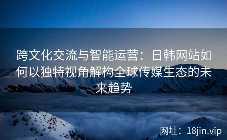 跨文化交流与智能运营：日韩网站如何以独特视角解构全球传媒生态的未来趋势