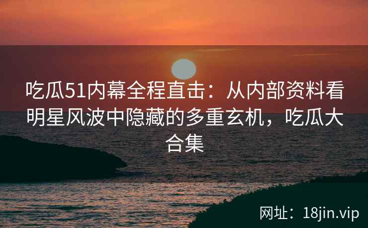 吃瓜51内幕全程直击：从内部资料看明星风波中隐藏的多重玄机，吃瓜大合集