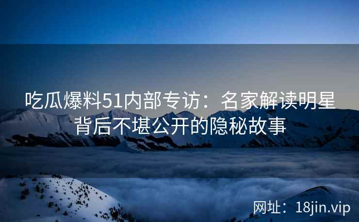 吃瓜爆料51内部专访：名家解读明星背后不堪公开的隐秘故事