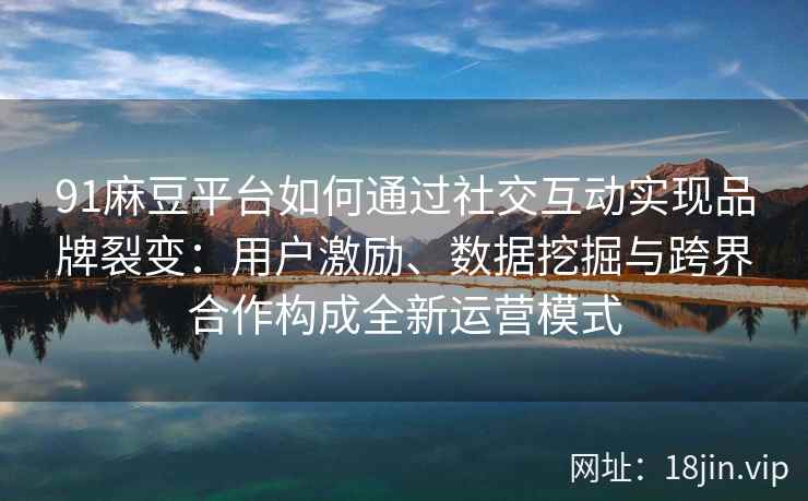 91麻豆平台如何通过社交互动实现品牌裂变：用户激励、数据挖掘与跨界合作构成全新运营模式
