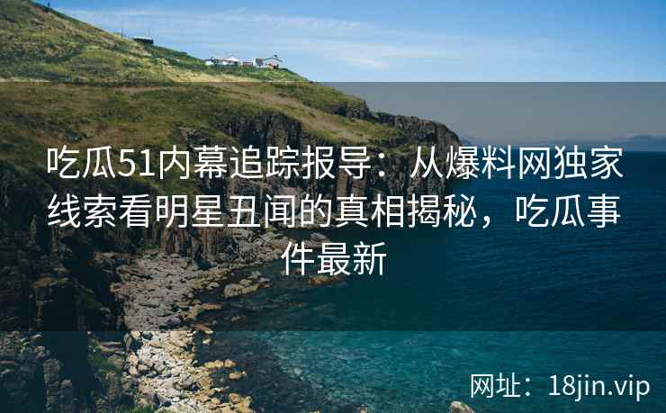 吃瓜51内幕追踪报导：从爆料网独家线索看明星丑闻的真相揭秘，吃瓜事件最新
