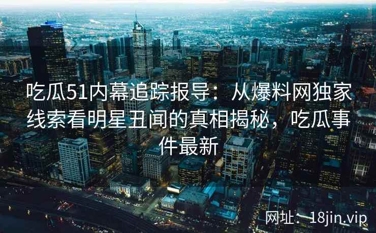吃瓜51内幕追踪报导：从爆料网独家线索看明星丑闻的真相揭秘，吃瓜事件最新