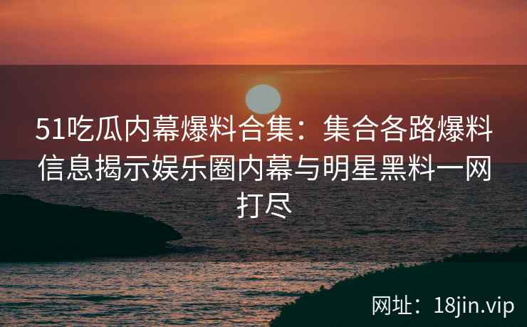 51吃瓜内幕爆料合集：集合各路爆料信息揭示娱乐圈内幕与明星黑料一网打尽