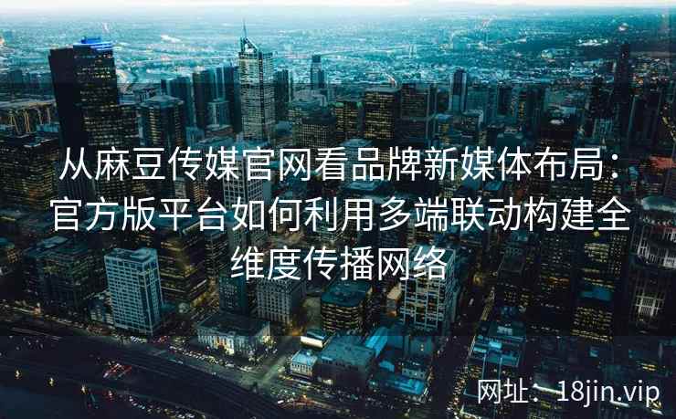 从麻豆传媒官网看品牌新媒体布局：官方版平台如何利用多端联动构建全维度传播网络