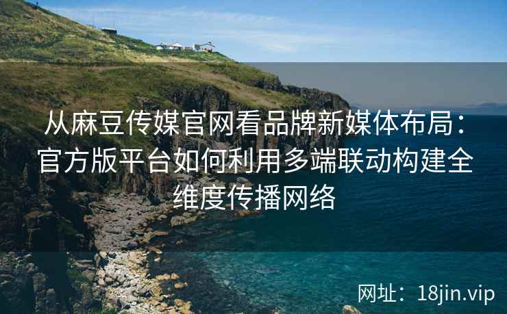 从麻豆传媒官网看品牌新媒体布局：官方版平台如何利用多端联动构建全维度传播网络