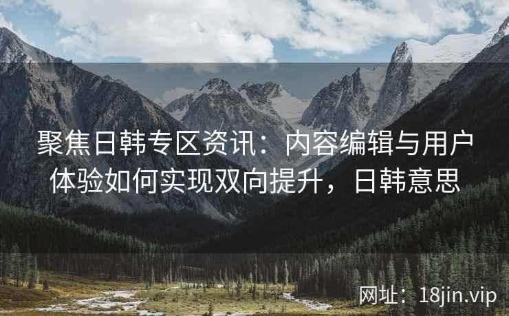 聚焦日韩专区资讯：内容编辑与用户体验如何实现双向提升，日韩意思