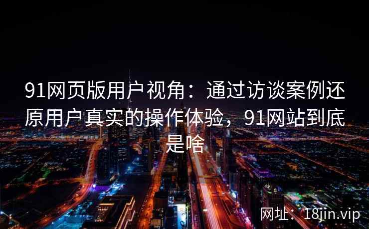 91网页版用户视角：通过访谈案例还原用户真实的操作体验，91网站到底是啥