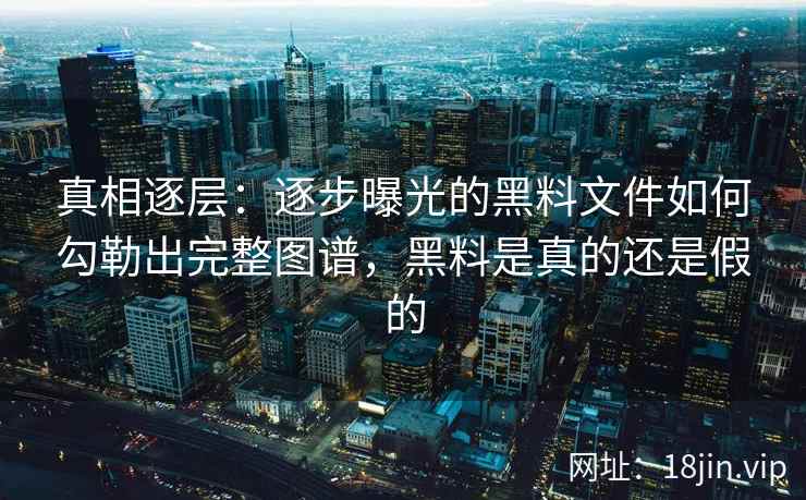 真相逐层：逐步曝光的黑料文件如何勾勒出完整图谱，黑料是真的还是假的