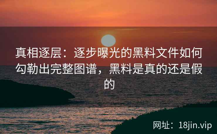 真相逐层：逐步曝光的黑料文件如何勾勒出完整图谱，黑料是真的还是假的