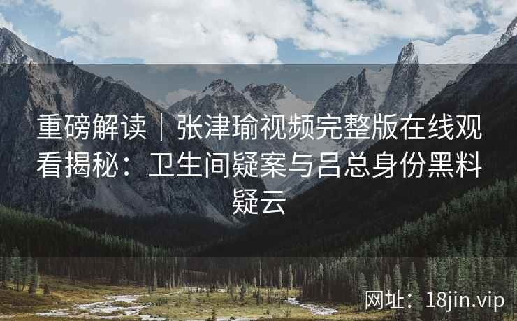 重磅解读｜张津瑜视频完整版在线观看揭秘：卫生间疑案与吕总身份黑料疑云