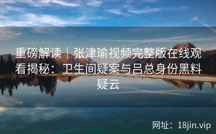 重磅解读｜张津瑜视频完整版在线观看揭秘：卫生间疑案与吕总身份黑料疑云