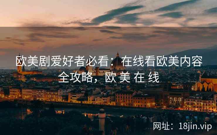 欧美剧爱好者必看：在线看欧美内容全攻略，欧 美 在 线