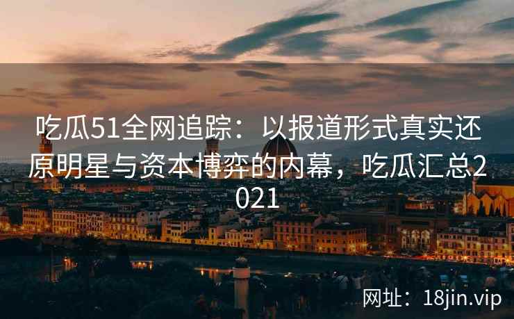 吃瓜51全网追踪：以报道形式真实还原明星与资本博弈的内幕，吃瓜汇总2021