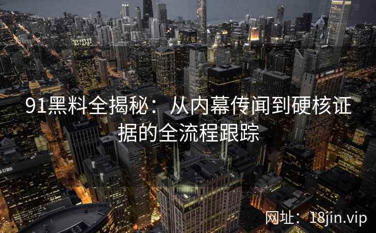 91黑料全揭秘：从内幕传闻到硬核证据的全流程跟踪