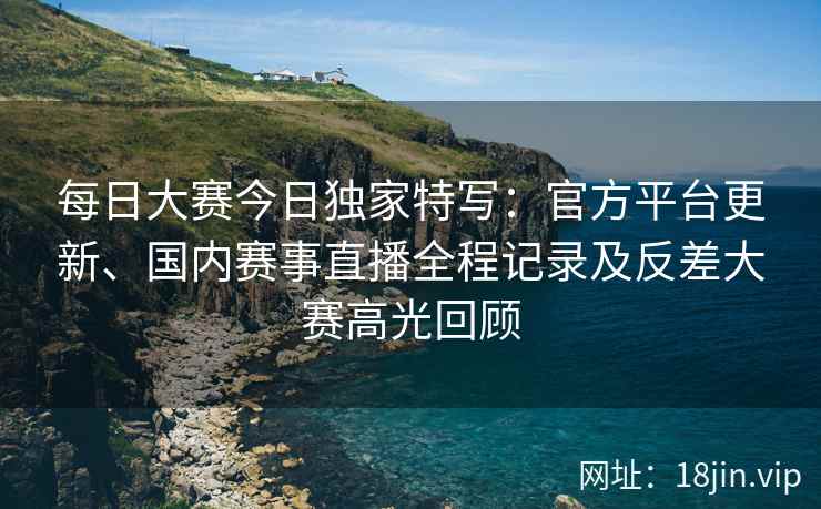 每日大赛今日独家特写：官方平台更新、国内赛事直播全程记录及反差大赛高光回顾