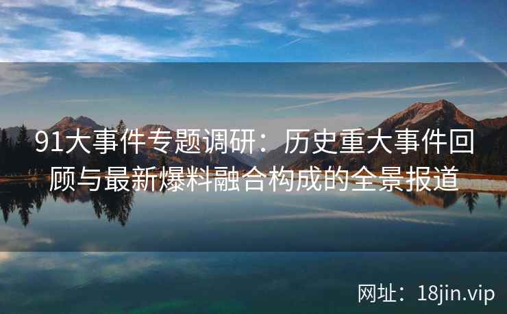 91大事件专题调研：历史重大事件回顾与最新爆料融合构成的全景报道