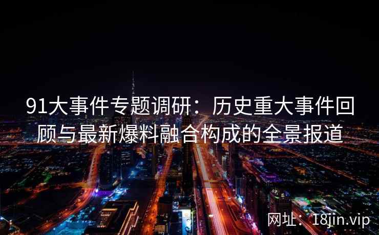 91大事件专题调研：历史重大事件回顾与最新爆料融合构成的全景报道
