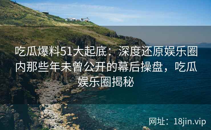 吃瓜爆料51大起底：深度还原娱乐圈内那些年未曾公开的幕后操盘，吃瓜娱乐圈揭秘