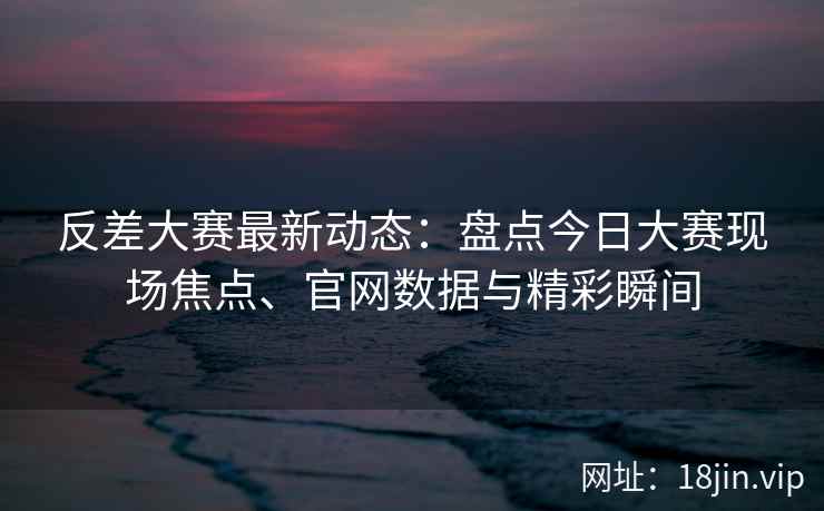 反差大赛最新动态：盘点今日大赛现场焦点、官网数据与精彩瞬间
