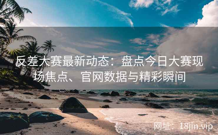 反差大赛最新动态：盘点今日大赛现场焦点、官网数据与精彩瞬间