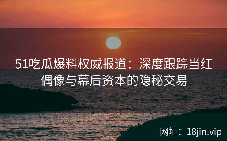 51吃瓜爆料权威报道：深度跟踪当红偶像与幕后资本的隐秘交易
