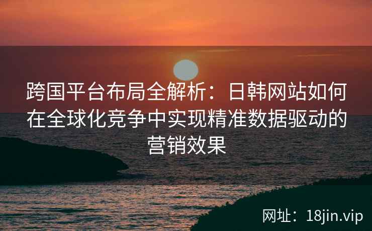 跨国平台布局全解析：日韩网站如何在全球化竞争中实现精准数据驱动的营销效果