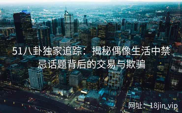 51八卦独家追踪：揭秘偶像生活中禁忌话题背后的交易与欺骗