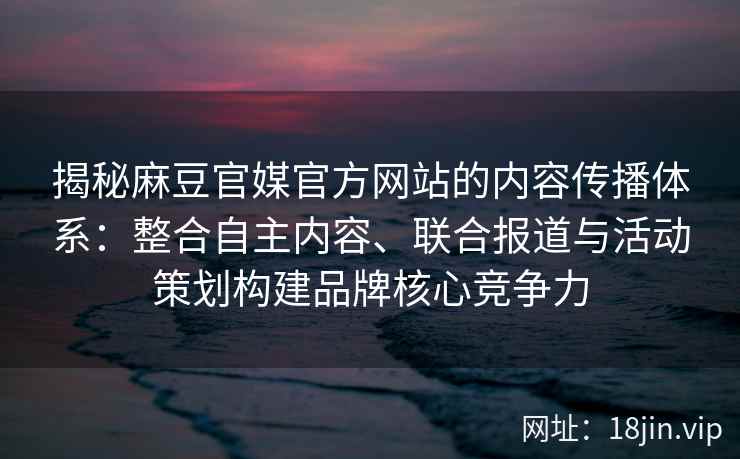 揭秘麻豆官媒官方网站的内容传播体系：整合自主内容、联合报道与活动策划构建品牌核心竞争力