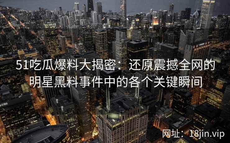 51吃瓜爆料大揭密：还原震撼全网的明星黑料事件中的各个关键瞬间