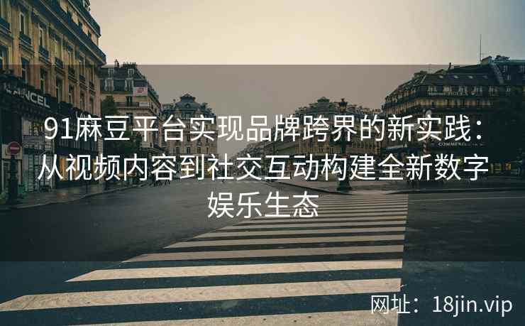 91麻豆平台实现品牌跨界的新实践：从视频内容到社交互动构建全新数字娱乐生态