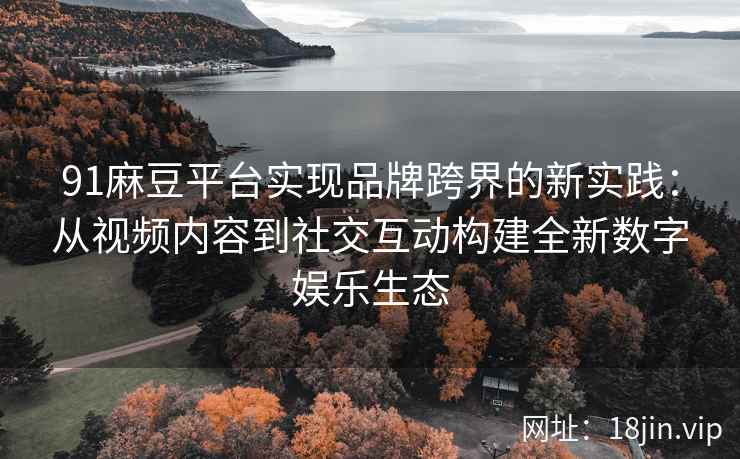 91麻豆平台实现品牌跨界的新实践：从视频内容到社交互动构建全新数字娱乐生态