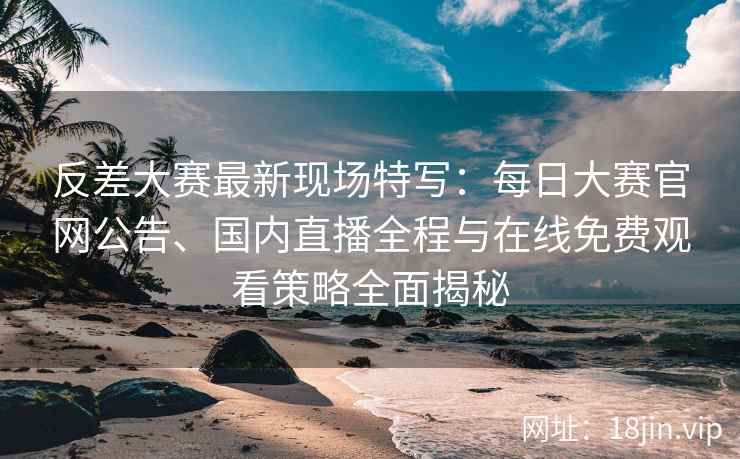 反差大赛最新现场特写：每日大赛官网公告、国内直播全程与在线免费观看策略全面揭秘