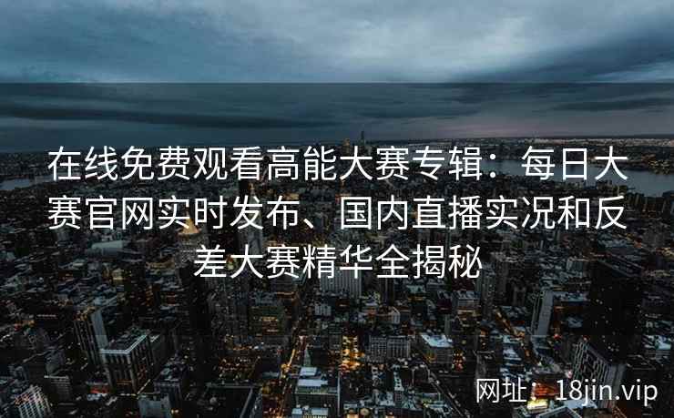 在线免费观看高能大赛专辑：每日大赛官网实时发布、国内直播实况和反差大赛精华全揭秘