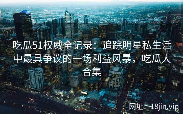 吃瓜51权威全记录：追踪明星私生活中最具争议的一场利益风暴，吃瓜大合集