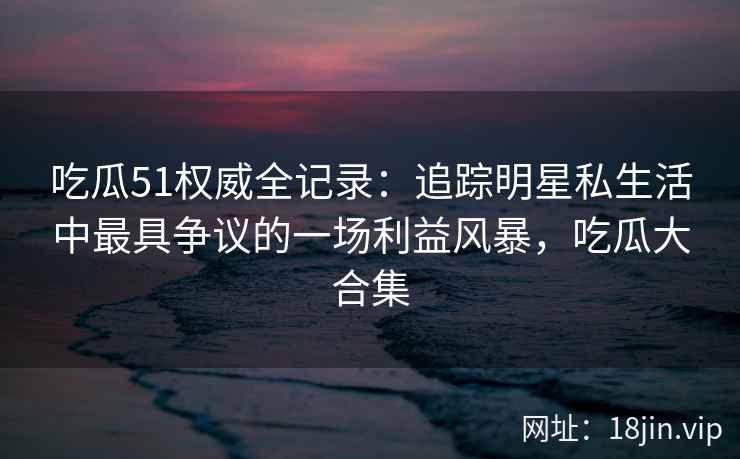 吃瓜51权威全记录：追踪明星私生活中最具争议的一场利益风暴，吃瓜大合集