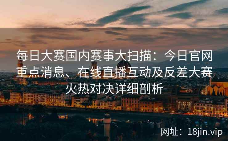 每日大赛国内赛事大扫描：今日官网重点消息、在线直播互动及反差大赛火热对决详细剖析