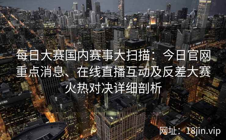 每日大赛国内赛事大扫描：今日官网重点消息、在线直播互动及反差大赛火热对决详细剖析