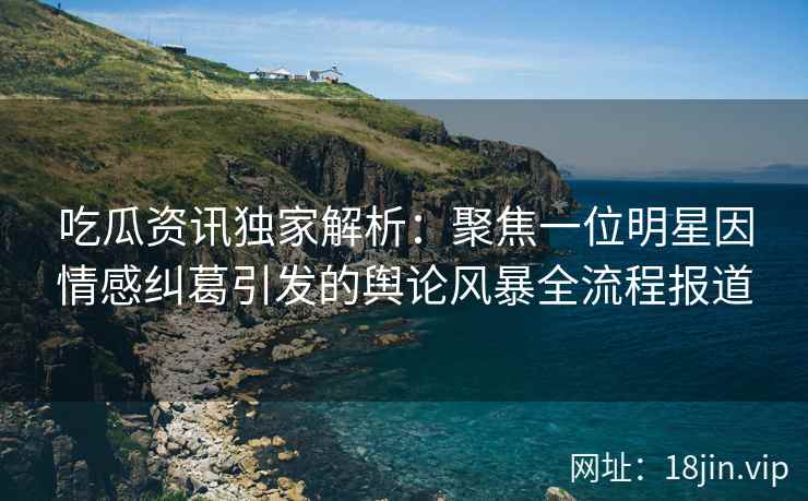 吃瓜资讯独家解析：聚焦一位明星因情感纠葛引发的舆论风暴全流程报道