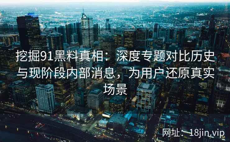 挖掘91黑料真相：深度专题对比历史与现阶段内部消息，为用户还原真实场景